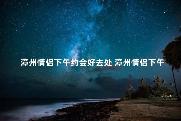 漳州情侣下午约会好去处 漳州情侣下午约会的首选好去处